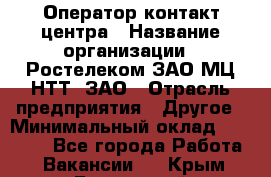 Оператор контакт-центра › Название организации ­ Ростелеком ЗАО МЦ НТТ, ЗАО › Отрасль предприятия ­ Другое › Минимальный оклад ­ 20 000 - Все города Работа » Вакансии   . Крым,Бахчисарай